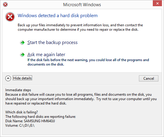 Microsoft Windows detected a hard disk problem: Back up your files immediately to prevent information loss, and then contact the computer manufacturer to determine if you need to repair or replace the disk. Start the backup process. If the disk fails before the next warning, you could lose all of the programs and documents on the disk. Immediate steps: Because a disk failure will cause you to lose all programs, files and documents on the disk, you should back up your important information immediately. Try not to use your computer until you have repaired or replaced the hard disk. 